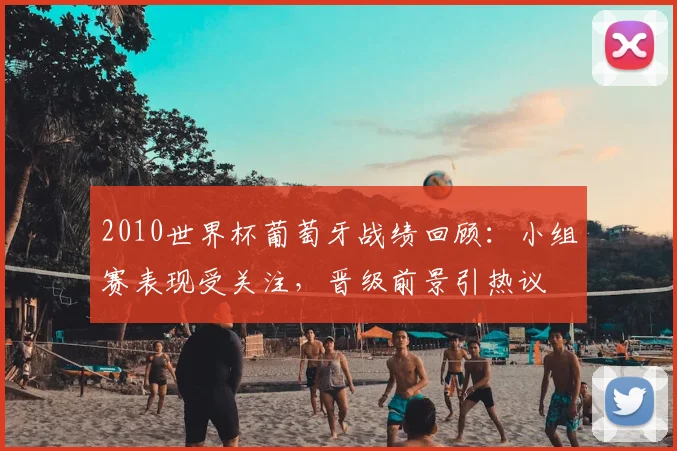 2010世界杯葡萄牙战绩回顾：小组赛表现受关注，晋级前景引热议