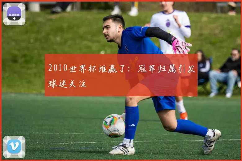 2010世界杯谁赢了：冠军归属引发球迷关注